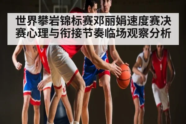世界攀岩锦标赛邓丽娟速度赛决赛心理与衔接节奏临场观察分析