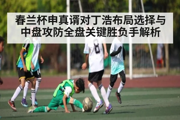 春兰杯申真谞对丁浩布局选择与中盘攻防全盘关键胜负手解析