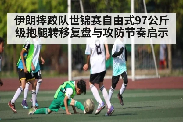 伊朗摔跤队世锦赛自由式97公斤级抱腿转移复盘与攻防节奏启示
