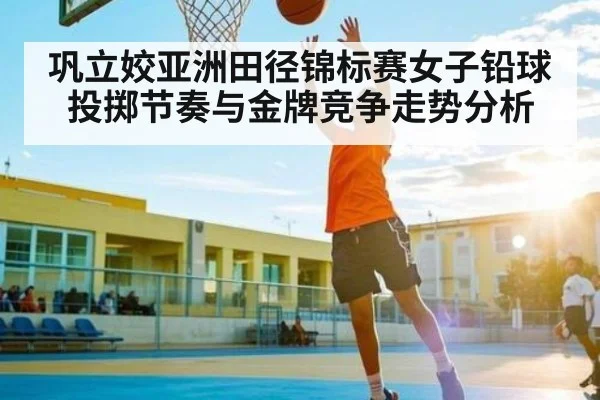巩立姣亚洲田径锦标赛女子铅球投掷节奏与金牌竞争走势分析